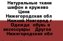 Натуральные ткани (шифон и кружево) › Цена ­ 160 - Нижегородская обл., Нижний Новгород г. Одежда, обувь и аксессуары » Другое   . Нижегородская обл.